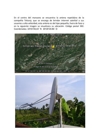 En el centro del manzano se encuentra la antena repetidora de la
compañía Telcorp, que se encarga de brindar internet satelital a sus
usuarios a alta velocidad, esta antena es del tipo pequeña, fuera de foco y
en la siguiente imagen se visualizara su ubicación. Código postal 302.
Coordenadas: 10ᵒ01’04,43¨ N 69ᵒ20’20.86¨ O
 