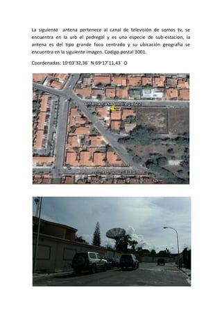 La siguiente antena pertenece al canal de televisión de somos tv, se
encuentra en la urb el pedregal y es una especie de sub-estacion, la
antena es del tipo grande foco centrado y su ubicación geografía se
encuentra en la siguiente imagen. Codigo postal 3001.
Coordenadas: 10ᵒ03’32,36¨ N 69ᵒ17’11,43¨ O
 