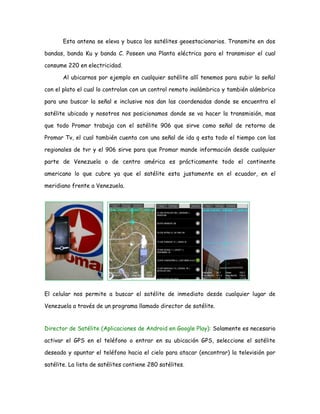 Esta antena se eleva y busca los satélites geoestacionarios. Transmite en dos
bandas, banda Ku y banda C. Poseen una Planta eléctrica para el transmisor el cual
consume 220 en electricidad.
Al ubicarnos por ejemplo en cualquier satélite allí tenemos para subir la señal
con el plato el cual lo controlan con un control remoto inalámbrico y también alámbrico
para uno buscar la señal e inclusive nos dan las coordenadas donde se encuentra el
satélite ubicado y nosotros nos posicionamos donde se va hacer la transmisión, mas
que todo Promar trabaja con el satélite 906 que sirve como señal de retorno de
Promar Tv, el cual también cuenta con una señal de ida q esta todo el tiempo con las
regionales de tvr y el 906 sirve para que Promar mande información desde cualquier
parte de Venezuela o de centro américa es prácticamente todo el continente
americano lo que cubre ya que el satélite esta justamente en el ecuador, en el
meridiano frente a Venezuela.
El celular nos permite a buscar el satélite de inmediato desde cualquier lugar de
Venezuela a través de un programa llamado director de satélite.
Director de Satélite (Aplicaciones de Android en Google Play): Solamente es necesario
activar el GPS en el teléfono o entrar en su ubicación GPS, seleccione el satélite
deseado y apuntar el teléfono hacia el cielo para atacar (encontrar) la televisión por
satélite. La lista de satélites contiene 280 satélites.
 