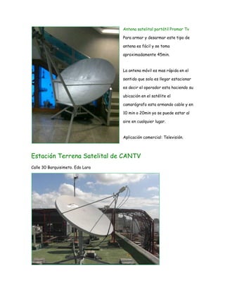 Antena satelital portátil Promar Tv
Para armar y desarmar este tipo de
antena es fácil y se toma
aproximadamente 45min.
La antena móvil es mas rápida en el
sentido que solo es llegar estacionar
es decir el operador esta haciendo su
ubicación en el satélite el
camarógrafo esta armando cable y en
10 min o 20min ya se puede estar al
aire en cualquier lugar.
Aplicación comercial: Televisión.
Estación Terrena Satelital de CANTV
Calle 30 Barquisimeto. Edo Lara
 