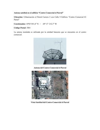 Antena satelital en el edificio “Centro Comercial el Parral”
Ubicación: Urbanización el Parral Carrera 2 con Calle 9 Edificio “Centro Comercial El
Parral”
Coordenadas: 10º03’451,4” N / 69º 17’ 212,7” W
Código Postal: 3001
La antena instalada es utilizada por la entidad bancaria que se encuentra en el centro
comercial.
Antena del Centro Comercial el Parral
Vista Satelital del Centro Comercial el Parral
 
