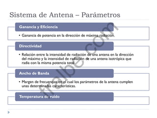 Sistema de Antena – Parámetros
• Ganancia de potencia en la dirección de máxima radiación.
Ganancia y Eficiencia
• Relación entre la intensidad de radiación de una antena en la dirección
del máximo y la intensidad de radiación de una antena isotrópica que
radia con la misma potencia total
Directividad
• Margen de frecuencias en el cual los parámetros de la antena cumplen
unas determinadas características.
Ancho de Banda
Temperatura de ruido
fralbe.com
 