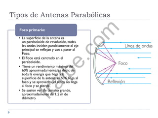 Tipos de Antenas Parabólicas
• La superficie de la antena es
un paraboloide de revolución, todas
las ondas inciden paralelamente al eje
principal se reflejan y van a parar al
Foco.
• El Foco está centrado en el
paraboloide.
• Tiene un rendimiento máximo del
60% aproximadamente, es decir, de
toda la energía que llega a la
superficie de la antena, el 60% llega al
foco y se aprovecha, el resto no llega
al foco y se pierde,
• Se suelen ver de tamaño grande,
aproximadamente de 1,5 m de
diámetro.
Foco primario:
fralbe.com
 
