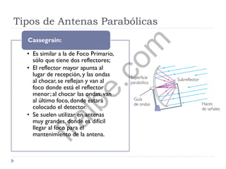 Tipos de Antenas Parabólicas
• Es similar a la de Foco Primario,
sólo que tiene dos reflectores;
• El reflector mayor apunta al
lugar de recepción, y las ondas
al chocar, se reflejan y van al
foco donde está el reflector
menor; al chocar las ondas, van
al último foco, donde estará
colocado el detector.
• Se suelen utilizar en antenas
muy grandes, donde es difícil
llegar al foco para el
mantenimiento de la antena.
Cassegrain:
fralbe.com
 