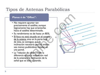 Tipos de Antenas Parabólicas
• No requiere apuntar tan
precisamente al satélite, aunque
lógicamente hay que orientarlas
hacia el satélite determinado.
• Su rendimiento es de hasta un 85%,
• El foco no está situado en el centro
de la antena, sino en la parte baja
de ésta, se consigue, que la
inclinación necesaria para la antena
sea menor, pudiéndose instalar en
una pared.
• La "relación de offset" mide la
diferencia entre la inclinación real
de la antena y la inclinación de la
señal que se está captando.
Planas ó de "Offset":
fralbe.com
 