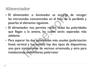 Alimentador
 El alimentador o iluminador se encarga de recoger
las microondas concentradas en el foco de la parábola y
pasarlas al elemento siguiente.
 El alimentador nos permite recibir todas las polaridades
que llegan a la antena, las cuales serán separadas más
adelante.
 Para separar las dos polaridades más usuales (polarización
lineal, vertical y horizontal) hay dos tipos de dispositivos,
uno para instalaciones de vecinos: ortomodo, y otro para
instalaciones unifamiliares: polarrotor
fralbe.com
 