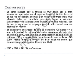 Conversores
 La señal captada por la antena es muy débil, por la gran
atenuación que sufre en el espacio desde el satélite hasta el
punto de recepción; además, por tener una frecuencia muy
elevada, debe ser cambiada para que llegue al receptor
(sintonizador de satélite) a una frecuencia mucho más baja, con
lo que se logra que se propague por el cable coaxial con una
atenuación menor.
 El dispositivo encargado de ello se denomina Conversor y al
ser de bajo nivel de ruido se denomina conversor de bajo nivel
de ruido o LNC, que unido a un amplificador de bajo nivel de
ruido o LNA y a un oscilador local, forma lo que se llama LNB
(Low Noise Block) o bloque de Bajo nivel de ruido, que
comúnmente se denomina Conversor LNB.
 LNB = LNA + Up / DownConverter
fralbe.com
 