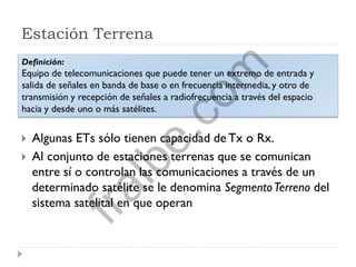 Estación Terrena
 Algunas ETs sólo tienen capacidad de Tx o Rx.
 Al conjunto de estaciones terrenas que se comunican
entre sí o controlan las comunicaciones a través de un
determinado satélite se le denomina SegmentoTerreno del
sistema satelital en que operan
Definición:
Equipo de telecomunicaciones que puede tener un extremo de entrada y
salida de señales en banda de base o en frecuencia intermedia, y otro de
transmisión y recepción de señales a radiofrecuencia a través del espacio
hacia y desde uno o más satélites.fralbe.com
 