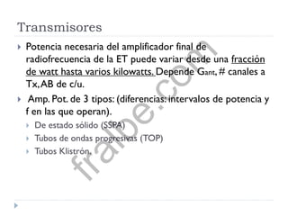 Transmisores
 Potencia necesaria del amplificador final de
radiofrecuencia de la ET puede variar desde una fracción
de watt hasta varios kilowatts. Depende Gant, # canales a
Tx,AB de c/u.
 Amp. Pot. de 3 tipos: (diferencias: intervalos de potencia y
f en las que operan).
 De estado sólido (SSPA)
 Tubos de ondas progresivas (TOP)
 Tubos Klistrón.
fralbe.com
 