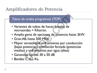 Amplificadores de Potencia
• Variantes de tubos de haces lineales de
microondas = Klistrón.
• Amplia gama de opciones de potencia: hasta 3kW.
• Gran AB, hasta 500 MHz.
• Mayor versatilidad: enfriamiento por conducción
(bajas potencias), ventilación forzada (potencias
medias) y enfriamiento por agua (altas)
• Ganancias típicas: 30 a 50 dB
• Bandas: C, Ku, Ka.
Tubos de ondas progresivas (TOP)
fralbe.com
 