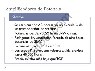 Amplificadores de Potencia
• Se usan cuando AB necesario no excede la de
un transponedor de satélite.
• Potencias desde: 700W hasta 3kW o más.
• Refrigeración, ventilación forzada de aire hasta
potencias de 3kW.
• Ganancias típicas de 35 a 50 dB.
• Los tubos Klistrón, son robustos, vida prevista
hasta 40 000 horas.
• Precio mucho más bajo que TOP
Klistrón
fralbe.com
 