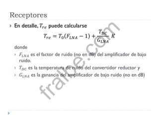 Receptores
 En detalle, 𝑇𝑟𝑒 puede calcularse
𝑇𝑟𝑒 = 𝑇0 𝐹𝐿𝑁𝐴 − 1 +
𝑇 𝐷𝐶
𝐺 𝐿𝑁𝐴
𝐾
donde
 𝐹𝐿𝑁𝐴 es el factor de ruido (no en dB) del amplificador de bajo
ruido.
 𝑇 𝐷𝐶 es la temperatura de ruido del convertidor reductor y
 𝐺 𝐿𝑁𝐴 es la ganancia del amplificador de bajo ruido (no en dB)
fralbe.com
 