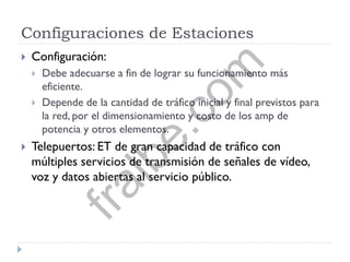 Configuraciones de Estaciones
 Configuración:
 Debe adecuarse a fin de lograr su funcionamiento más
eficiente.
 Depende de la cantidad de tráfico inicial y final previstos para
la red, por el dimensionamiento y costo de los amp de
potencia y otros elementos.
 Telepuertos: ET de gran capacidad de tráfico con
múltiples servicios de transmisión de señales de vídeo,
voz y datos abiertas al servicio público.
fralbe.com
 