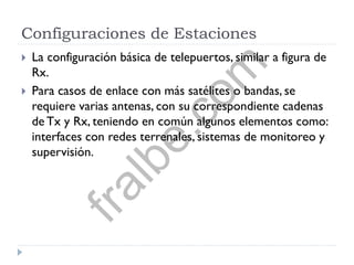 Configuraciones de Estaciones
 La configuración básica de telepuertos, similar a figura de
Rx.
 Para casos de enlace con más satélites o bandas, se
requiere varias antenas, con su correspondiente cadenas
de Tx y Rx, teniendo en común algunos elementos como:
interfaces con redes terrenales, sistemas de monitoreo y
supervisión.
fralbe.com
 