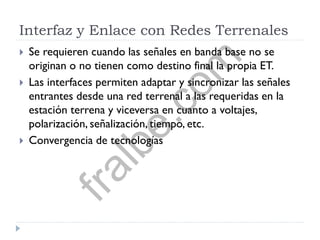 Interfaz y Enlace con Redes Terrenales
 Se requieren cuando las señales en banda base no se
originan o no tienen como destino final la propia ET.
 Las interfaces permiten adaptar y sincronizar las señales
entrantes desde una red terrenal a las requeridas en la
estación terrena y viceversa en cuanto a voltajes,
polarización, señalización, tiempo, etc.
 Convergencia de tecnologías
fralbe.com
 