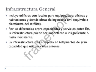 Infraestructura General
 Incluye edificios con locales para equipos, para oficinas y
habitaciones y demás obras de ingeniería civil (equivale a
plataforma del satélite).
 Por las diferencias entre capacidades y servicios entre Ets,
la infraestructura puede ser importante o insignificante o
hasta inexistente.
 La infraestructura más completa en telepuertos de gran
capacidad que utilizan varias antenas.
fralbe.com
 