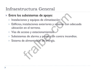 Infraestructura General
 Entre los subsistemas de apoyo:
 Instalaciones y equipos de climatización.
 Edificios, instalaciones exteriores y antenas con adecuada
ubicación en el terreno.
 Vías de acceso y estacionamientos.
 Subsistemas de alarma y protección contra incendios.
 Sistema de alimentación de energía.
fralbe.com
 