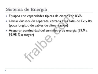 Sistema de Energía
 Equipos con capacidades típicas de cientos de KVA
 Ubicación: sección separada, cercana a las salas de Tx y Rx
(poca longitud de cables de alimentación)
 Asegurar continuidad del suministro de energía (99.9 a
99.95 % o mayor)
fralbe.com
 