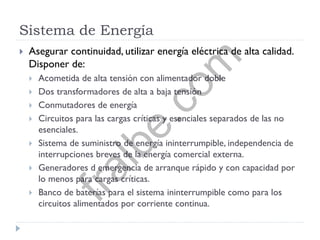 Sistema de Energía
 Asegurar continuidad, utilizar energía eléctrica de alta calidad.
Disponer de:
 Acometida de alta tensión con alimentador doble
 Dos transformadores de alta a baja tensión
 Conmutadores de energía
 Circuitos para las cargas críticas y esenciales separados de las no
esenciales.
 Sistema de suministro de energía ininterrumpible, independencia de
interrupciones breves de la energía comercial externa.
 Generadores d emergencia de arranque rápido y con capacidad por
lo menos para cargas críticas.
 Banco de baterías para el sistema ininterrumpible como para los
circuitos alimentados por corriente continua.
fralbe.com
 