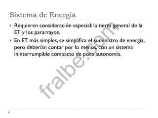 Sistema de Energía
 Requieren consideración especial: la tierra general de la
ET y los pararrayos.
 En ET más simples, se simplifica el suministro de energía,
pero deberían contar por lo menos, con un sistema
ininterrumpible compacto de poca autonomía.
fralbe.com
 