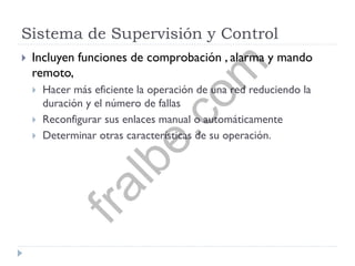 Sistema de Supervisión y Control
 Incluyen funciones de comprobación , alarma y mando
remoto,
 Hacer más eficiente la operación de una red reduciendo la
duración y el número de fallas
 Reconfigurar sus enlaces manual o automáticamente
 Determinar otras características de su operación.
fralbe.com
 