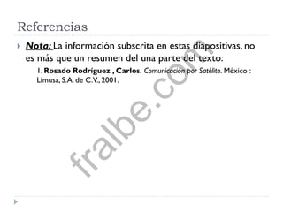 Referencias
 Nota: La información subscrita en estas diapositivas, no
es más que un resumen del una parte del texto:
1. Rosado Rodríguez , Carlos. Comunicación por Satélite. México :
Limusa, S.A. de C.V., 2001.fralbe.com
 