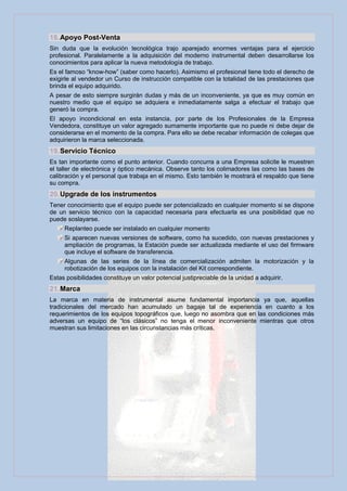18. Apoyo Post-Venta
Sin duda que la evolución tecnológica trajo aparejado enormes ventajas para el ejercicio
profesional. Paralelamente a la adquisición del moderno instrumental deben desarrollarse los
conocimientos para aplicar la nueva metodología de trabajo.
Es el famoso “know-how” (saber como hacerlo). Asimismo el profesional tiene todo el derecho de
exigirle al vendedor un Curso de instrucción compatible con la totalidad de las prestaciones que
brinda el equipo adquirido.
A pesar de esto siempre surgirán dudas y más de un inconveniente, ya que es muy común en
nuestro medio que el equipo se adquiera e inmediatamente salga a efectuar el trabajo que
generó la compra.
El apoyo incondicional en esta instancia, por parte de los Profesionales de la Empresa
Vendedora, constituye un valor agregado sumamente importante que no puede ni debe dejar de
considerarse en el momento de la compra. Para ello se debe recabar información de colegas que
adquirieron la marca seleccionada.
19. Servicio Técnico
Es tan importante como el punto anterior. Cuando concurra a una Empresa solicite le muestren
el taller de electrónica y óptico mecánica. Observe tanto los colimadores las como las bases de
calibración y el personal que trabaja en el mismo. Esto también le mostrará el respaldo que tiene
su compra.
20. Upgrade de los instrumentos
Tener conocimiento que el equipo puede ser potencializado en cualquier momento si se dispone
de un servicio técnico con la capacidad necesaria para efectuarla es una posibilidad que no
puede soslayarse.
     Replanteo puede ser instalado en cualquier momento
     Si aparecen nuevas versiones de software, como ha sucedido, con nuevas prestaciones y
     ampliación de programas, la Estación puede ser actualizada mediante el uso del firmware
     que incluye el software de transferencia.
     Algunas de las series de la línea de comercialización admiten la motorización y la
     robotización de los equipos con la instalación del Kit correspondiente.
Estas posibilidades constituye un valor potencial justipreciable de la unidad a adquirir.
21. Marca
La marca en materia de instrumental asume fundamental importancia ya que, aquellas
tradicionales del mercado han acumulado un bagaje tal de experiencia en cuanto a los
requerimientos de los equipos topográficos que, luego no asombra que en las condiciones más
adversas un equipo de “los clásicos” no tenga el menor inconveniente mientras que otros
muestran sus limitaciones en las circunstancias más críticas.
 