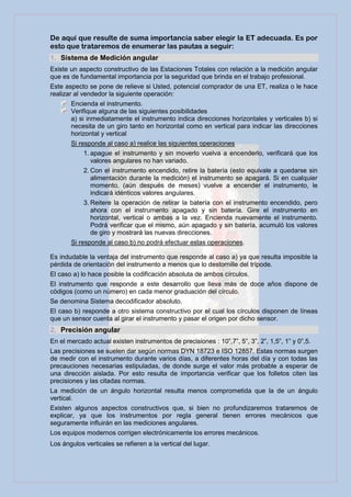 De aquí que resulte de suma importancia saber elegir la ET adecuada. Es por
esto que trataremos de enumerar las pautas a seguir:
1. Sistema de Medición angular
Existe un aspecto constructivo de las Estaciones Totales con relación a la medición angular
que es de fundamental importancia por la seguridad que brinda en el trabajo profesional.
Este aspecto se pone de relieve si Usted, potencial comprador de una ET, realiza o le hace
realizar al vendedor la siguiente operación:
       Encienda el instrumento.
       Verifique alguna de las siguientes posibilidades
       a) si inmediatamente el instrumento indica direcciones horizontales y verticales b) si
       necesita de un giro tanto en horizontal como en vertical para indicar las direcciones
       horizontal y vertical
       Si responde al caso a) realice las siguientes operaciones
            1. apague el instrumento y sin moverlo vuelva a encenderlo, verificará que los
               valores angulares no han variado.
            2. Con el instrumento encendido, retire la batería (esto equivale a quedarse sin
               alimentación durante la medición) el instrumento se apagará. Si en cualquier
               momento, (aún después de meses) vuelve a encender el instrumento, le
               indicará idénticos valores angulares.
            3. Reitere la operación de retirar la batería con el instrumento encendido, pero
               ahora con el instrumento apagado y sin batería. Gire el instrumento en
               horizontal, vertical o ambas a la vez. Encienda nuevamente el instrumento.
               Podrá verificar que el mismo, aún apagado y sin batería, acumuló los valores
               de giro y mostrará las nuevas direcciones.
       Si responde al caso b) no podrá efectuar estas operaciones.

Es indudable la ventaja del instrumento que responde al caso a) ya que resulta imposible la
pérdida de orientación del instrumento a menos que lo destornille del trípode.
El caso a) lo hace posible la codificación absoluta de ambos círculos.
El instrumento que responde a este desarrollo que lleva más de doce años dispone de
códigos (como un número) en cada menor graduación del círculo.
Se denomina Sistema decodificador absoluto.
El caso b) responde a otro sistema constructivo por el cual los círculos disponen de líneas
que un sensor cuenta al girar el instrumento y pasar el origen por dicho sensor.
2. Precisión angular
En el mercado actual existen instrumentos de precisiones : 10”,7”, 5”, 3”, 2”, 1,5”, 1” y 0”,5.
Las precisiones se suelen dar según normas DYN 18723 e ISO 12857. Estas normas surgen
de medir con el instrumento durante varios días, a diferentes horas del día y con todas las
precauciones necesarias estipuladas, de donde surge el valor más probable a esperar de
una dirección aislada. Por esto resulta de importancia verificar que los folletos citen las
precisiones y las citadas normas.
La medición de un ángulo horizontal resulta menos comprometida que la de un ángulo
vertical.
Existen algunos aspectos constructivos que, si bien no profundizaremos trataremos de
explicar, ya que los instrumentos por regla general tienen errores mecánicos que
seguramente influirán en las mediciones angulares.
Los equipos modernos corrigen electrónicamente los errores mecánicos.
Los ángulos verticales se refieren a la vertical del lugar.
 