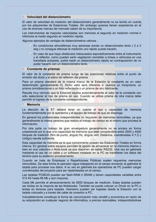 5. Velocidad del distanciómetro
El valor de velocidad de medición del distanciómetro generalmente no es tenido en cuenta
por los adquirentes de Estaciones Totales. Sin embargo quienes tienen experiencia en el
uso de diversas marcas del mercado saben de su importancia.
Los instrumentos de mayores velocidades son menores al segundo en medición normal e
inferiores al medio segundo en medición rápida.
Algunos ejemplos de ventajas de distanciómetros veloces :
        En condiciones atmosféricas muy adversas donde un distanciómetro lento ( 2 a 3
        seg.) no consigue efectuar la medición uno rápido puede hacerlo.
        En caso de que haya obstáculos interpuestos esporádicamente entre el instrumento
        y el reflector, como pueden serlo vegetación sometido a brisas o vehículos en una
        transitada autopista, podrá medir un distanciómetro rápido en contraposición de no
        poder hacerlo con un distanciómetro lento.
6. Constante de prismas
El valor de la constante de prisma surge de las posiciones relativas entre el punto de
emisión del diodo y el plano de reflexión del prisma.
Para un prisma standard de la misma marca de la Estación la constante es un valor
determinado (generalmente 0). Dicho valor será diferente si usamos un miniprisma, un
prisma omnidireccional o un folio reflectante o un prisma de otro fabricante.
Resulta muy cómodo que la Estación asuma automáticamente el valor de la constante con
sólo seleccionar el tipo de prisma en uso. Cuando se utiliza prisma de otra marca debe
permitir el ingreso de la constante correspondiente.
7. Memoria
La elección de la ET deberá tener en cuenta el tipo y capacidad de memoria
fundamentalmente por la operatoria y el equipo de trabajo de que se disponga.
En general los profesionales independientes no requieren de memorias removibles, ya que
generalmente la misma persona que realiza el trabajo de campo es el mismo que procesa la
información.
Por otra parte un trabajo de gran envergadura generalmente no se encara en forma
unipersonal por lo que una capacidad de memoria que esté comprendida entre 2500 y 4000
bloques de medición (Nro de punto, ángulo Hz, ángulo vert. Distancia, coordenadas X,Y,Z y
código) resulta suficiente.
Esta capacidad de memoria es la que comúnmente poseen las Estaciones Totales en forma
interna. En general estos equipos permiten la opción de almacenar en la memoria interna o
bien en una colectora o Note-book ya que disponen de salida RS232. Una vez en gabinete
mediante el uso de un cable y un software instalado en la PC se transfieren los datos del
terreno para su posterior procesamiento.
Cuando se trata de Empresas o Reparticiones Públicas suelen requerirse memorias
removibles. De esta forma el operador sigue trabajando en el campo enviando al gabinete la
tarjeta para procesar sus datos. A su vez en gabinete los operadores de PC pueden cargar
coordenadas del proyecto para ser replanteadas en el campo.
Las tarjetas PCMCIA pueden ser flash-RAM ó SRAM y tienen capacidades variables entre
512 Kb hasta 86 Mb y aún mayores.
Cada Mb permite el almacenamiento de 9000 bloques de medición. Estas tarjetas pueden
ser leídas en la mayoría de las Notebooks. También se puede colocar un Driver en la PC o
leídas en lectoras para tarjetas. Asimismo pueden ser bajadas desde la Estación con la
tarjeta colocada y a través del cable de conexión a PC.
Indudablemente constituye la forma de comunicación más versátil y económica en razón de
su adquisición en cualquier negocio de informática, a precios razonables, independizándose
 