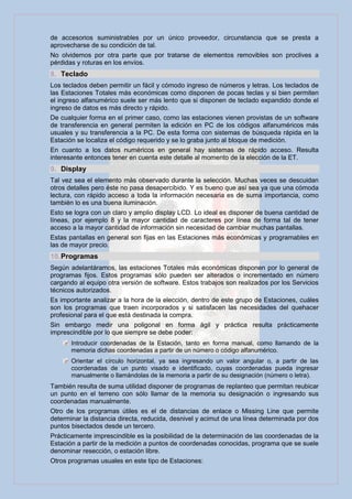 de accesorios suministrables por un único proveedor, circunstancia que se presta a
aprovecharse de su condición de tal.
No olvidemos por otra parte que por tratarse de elementos removibles son proclives a
pérdidas y roturas en los envíos.
8. Teclado
Los teclados deben permitir un fácil y cómodo ingreso de números y letras. Los teclados de
las Estaciones Totales más económicas como disponen de pocas teclas y si bien permiten
el ingreso alfanumérico suele ser más lento que si disponen de teclado expandido donde el
ingreso de datos es más directo y rápido.
De cualquier forma en el primer caso, como las estaciones vienen provistas de un software
de transferencia en general permiten la edición en PC de los códigos alfanuméricos más
usuales y su transferencia a la PC. De esta forma con sistemas de búsqueda rápida en la
Estación se localiza el código requerido y se lo graba junto al bloque de medición.
En cuanto a los datos numéricos en general hay sistemas de rápido acceso. Resulta
interesante entonces tener en cuenta este detalle al momento de la elección de la ET.
9. Display
Tal vez sea el elemento más observado durante la selección. Muchas veces se descuidan
otros detalles pero éste no pasa desapercibido. Y es bueno que así sea ya que una cómoda
lectura, con rápido acceso a toda la información necesaria es de suma importancia, como
también lo es una buena iluminación.
Esto se logra con un claro y amplio display LCD. Lo ideal es disponer de buena cantidad de
líneas, por ejemplo 8 y la mayor cantidad de caracteres por línea de forma tal de tener
acceso a la mayor cantidad de información sin necesidad de cambiar muchas pantallas.
Estas pantallas en general son fijas en las Estaciones más económicas y programables en
las de mayor precio.
10. Programas
Según adelantáramos, las estaciones Totales más económicas disponen por lo general de
programas fijos. Estos programas sólo pueden ser alterados o incrementado en número
cargando al equipo otra versión de software. Estos trabajos son realizados por los Servicios
técnicos autorizados.
Es importante analizar a la hora de la elección, dentro de este grupo de Estaciones, cuáles
son los programas que traen incorporados y si satisfacen las necesidades del quehacer
profesional para el que está destinada la compra.
Sin embargo medir una poligonal en forma ágil y práctica resulta prácticamente
imprescindible por lo que siempre se debe poder:
       Introducir coordenadas de la Estación, tanto en forma manual, como llamando de la
       memoria dichas coordenadas a partir de un número o código alfanumérico.
       Orientar el círculo horizontal, ya sea ingresando un valor angular o, a partir de las
       coordenadas de un punto visado e identificado, cuyas coordenadas pueda ingresar
       manualmente o llamándolas de la memoria a partir de su designación (número o letra).
También resulta de suma utilidad disponer de programas de replanteo que permitan reubicar
un punto en el terreno con sólo llamar de la memoria su designación o ingresando sus
coordenadas manualmente.
Otro de los programas útiles es el de distancias de enlace o Missing Line que permite
determinar la distancia directa, reducida, desnivel y acimut de una línea determinada por dos
puntos bisectados desde un tercero.
Prácticamente imprescindible es la posibilidad de la determinación de las coordenadas de la
Estación a partir de la medición a puntos de coordenadas conocidas, programa que se suele
denominar resección, o estación libre.
Otros programas usuales en este tipo de Estaciones:
 