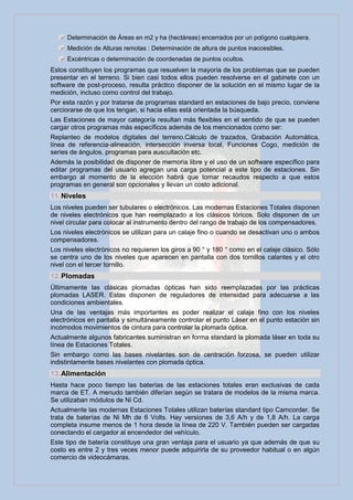 Determinación de Áreas en m2 y ha (hectáreas) encerrados por un polígono cualquiera.
     Medición de Alturas remotas : Determinación de altura de puntos inaccesibles.
     Excéntricas o determinación de coordenadas de puntos ocultos.
Estos constituyen los programas que resuelven la mayoría de los problemas que se pueden
presentar en el terreno. Si bien casi todos ellos pueden resolverse en el gabinete con un
software de post-proceso, resulta práctico disponer de la solución en el mismo lugar de la
medición, incluso como control del trabajo.
Por esta razón y por tratarse de programas standard en estaciones de bajo precio, conviene
cerciorarse de que los tengan, si hacia ellas está orientada la búsqueda.
Las Estaciones de mayor categoría resultan más flexibles en el sentido de que se pueden
cargar otros programas más específicos además de los mencionados como ser:
Replanteo de modelos digitales del terreno.Cálculo de trazados, Grabación Automática,
línea de referencia-alineación, intersección inversa local, Funciones Cogo, medición de
series de ángulos, programas para auscultación etc.
Además la posibilidad de disponer de memoria libre y el uso de un software específico para
editar programas del usuario agregan una carga potencial a este tipo de estaciones. Sin
embargo al momento de la elección habrá que tomar recaudos respecto a que estos
programas en general son opcionales y llevan un costo adicional.
11. Niveles
Los niveles pueden ser tubulares o electrónicos. Las modernas Estaciones Totales disponen
de niveles electrónicos que han reemplazado a los clásicos tóricos. Solo disponen de un
nivel circular para colocar al instrumento dentro del rango de trabajo de los compensadores.
Los niveles electrónicos se utilizan para un calaje fino o cuando se desactivan uno o ambos
compensadores.
Los niveles electrónicos no requieren los giros a 90 ° y 180 ° como en el calaje clásico. Sólo
se centra uno de los niveles que aparecen en pantalla con dos tornillos calantes y el otro
nivel con el tercer tornillo.
12. Plomadas
Últimamente las clásicas plomadas ópticas han sido reemplazadas por las prácticas
plomadas LASER. Estas disponen de reguladores de intensidad para adecuarse a las
condiciones ambientales.
Una de las ventajas más importantes es poder realizar el calaje fino con los niveles
electrónicos en pantalla y simultáneamente controlar el punto Láser en el punto estación sin
incómodos movimientos de cintura para controlar la plomada óptica.
Actualmente algunos fabricantes suministran en forma standard la plomada láser en toda su
línea de Estaciones Totales.
Sin embargo como las bases nivelantes son de centración forzosa, se pueden utilizar
indistintamente bases nivelantes con plomada óptica.
13. Alimentación
Hasta hace poco tiempo las baterías de las estaciones totales eran exclusivas de cada
marca de ET. A menudo también diferían según se tratara de modelos de la misma marca.
Se utilizaban módulos de Ni Cd.
Actualmente las modernas Estaciones Totales utilizan baterías standard tipo Camcorder. Se
trata de baterías de Ni Mh de 6 Volts. Hay versiones de 3,6 A/h y de 1,8 A/h. La carga
completa insume menos de 1 hora desde la línea de 220 V. También pueden ser cargadas
conectando el cargador al encendedor del vehículo.
Este tipo de batería constituye una gran ventaja para el usuario ya que además de que su
costo es entre 2 y tres veces menor puede adquirirla de su proveedor habitual o en algún
comercio de videocámaras.
 