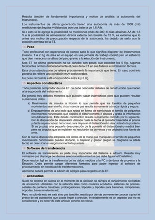 Resulta también de fundamental importancia y motivo de análisis la autonomía del
Instrumento.
Los instrumentos de última generación tienen una autonomía de más de 1000 (mil)
mediciones de ángulos y distancias con una batería de 1,8 A/h.
Si a esto se le agrega la posibilidad de mediciones (más de 200) 6 pilas alcalinas AA de 1,5
V o la posibilidad de alimentación directa externa con batería de 12 V, es evidente que lo
antes era motivo de preocupación respecto de la autonomía, ha dejado de serlo con la
elección correcta de la ET.
14. Peso
Todo profesional con experiencia de campo sabe lo que significa disponer de Instrumentos
livianos. 1 ó 2 Kg de más en el equipo en una jornada de trabajo constituyen un esfuerzo
que bien merece un análisis del peso previo a la elección del instrumento.
Una ET de última generación no se concibe con pesos que excedan los 5 Kg. Algunos
fabricantes omiten deliberadamente el peso de la ET en sus folletos e información técnica.
Esta circunstancia pone de relieve precisamente la importancia que tiene. En caso contrario
pondría de relieve una condición muy desfavorable.
Un peso razonable está comprendido entre 4 y 5 Kg.
15. Aspectos constructivos
Todo potencial comprador de una ET no debe descuidar detalles de construcción que hacen
a la ergonomía del instrumento.
En general hay detalles menores que pueden pasar inadvertidos pero que pueden resultar
sumamente útiles.
     a) Movimientos de círculos a fricción lo que permite que los tornillos de pequeños
         movimientos sean sin-fin, circunstancia que resulta sumamente cómoda rápida y segura.
     b) Emplazamiento de una tecla que rodea en forma de semicírculo el tornillo de pequeños
         movimientos horizontales que dispara el distanciómetro o dispara y graba la información
         simultáneamente. Este detalle constructivo resulta sumamente cómodo por lo siguiente.
         Con la disposición del disparador utilizado hasta la fecha el operador bisectaba el prisma
         y debía separar el ojo del ocular para disparar el distanciómetro descuidando la puntería.
         Si se produjo una pequeña descorrección de la puntería el distanciómetro medirá bien
         pero los ángulos que se registren no resultarán los correctos y se originará una fuente de
         error.
Con la nueva disposición adoptada, los dedos de la mano que manipulan el tornillo de pequeños
movimientos horizontales pueden disparar, o disparar y grabar (según se programe la citada
tecla) sin descuidar en ningún momento la puntería.
16. Software de transferencia
El software de transferencia es parte muy importante del Sistema a adquirir. Resulta muy
ventajoso que disponga de idiomas seleccionables entre los que debe figurar el Castellano.
Debe resultar ágil en la transferencia de los datos medidos a la PC y de datos de proyecto a la
Estación. Debe permitir cargar diferentes formatos para poder ingresar al software de
procesamiento sin necesidad de transformaciones.
Asimismo deberá permitir la edición de códigos para cargarlos en la ET.
17. Accesorios
Suele no tenerse en cuenta en el momento de la decisión de compra el conocimiento del listado
de accesorios utilizables con la estación tales como oculares acodados, sistemas de prismas,
señales de puntería, bastones, prolongaciones, trípodes y bípodes para bastones, miniprismas,
soportes, bases nivelantes etc.
Pero no solo de esto se trata sino que también, resulta por demás conveniente conocer a priori el
precio de los accesorios que puede llegar a precisar. Invariablemente es un aspecto que no es
considerado y es deber de este artículo ponerlo de relieve.
 