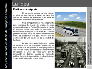 La Idea Pertinencia - Aporte   El transporte siempre permite otorgar un nivel de crecimiento al lugar, se eleva los índices de turismo, de comercio y por ende el crecimiento económico de la comuna.  Pero principalmente y mas importante aun, potenciara la llegada de turistas de otros sectores del país a la Región Metropolitana. Hasta el momento existe una serie de terminales y estaciones de transporte publico que en conjunto generan una red vial y de desplazamiento hacia todas las direcciones del país, menos una; la insuficiencia de una salida sur de la ciudad de Santiago. La idea de fomentar la llegada y salida de distintos tipos de transporte publico en un lugar, hace que se generen a nivel programático una serie de actos y actividades que necesitan ser albergadas, la unión de estas junto con la agrupación de distintas escalas de transporte publico, fomenta la innovación a nivel profesional, como desafío para solucionar a futuro. Álvaro  Felipe Espejo León  Memoria Seminario de Titulo  Prof.: Arnaldo Ruiz – Andrea Santa Cruz Arquitectura para el Medio de Trasporte Terrestre –  Estación Intermodal Sur – San Bernardo 