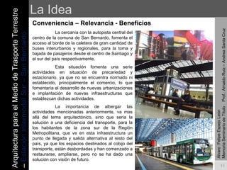 La Idea Conveniencia – Relevancia - Beneficios   La cercanía con la autopista central del centro de la comuna de San Bernardo, fomenta el acceso al borde de la caletera de gran cantidad de buses interurbanos y regionales, para la toma y bajada de pasajeros desde el centro de Santiago y el sur del país respectivamente. Esta situación fomenta una serie actividades en situación de precariedad y estacionario, ya que no se encuentra normado ni establecido, principalmente el comercio, lo que fomentaría el desarrollo de nuevas urbanizaciones e implantación de nuevas infraestructuras que establezcan dichas actividades. La importancia de albergar las actividades mencionadas anteriormente, va mas allá del tema arquitectónico, sino que seria la solución a una deficiencia del transporte, para la los habitantes de la zona sur de la Región Metropolitana, que ve en esta infraestructura un punto de llegada y salida alternativa al resto del país, ya que los espacios destinados al cobijo del transporte, están desbordadas y han comenzado a restaurarse, ampliarse, pero no se ha dado una solución con visión de futuro. Álvaro  Felipe Espejo León  Memoria Seminario de Titulo  Prof.: Arnaldo Ruiz – Andrea Santa Cruz Arquitectura para el Medio de Trasporte Terrestre –  Estación Intermodal Sur – San Bernardo 