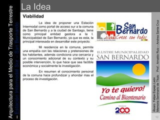 La Idea Viabilidad La idea de proponer una Estación Intermodal como portal de acceso sur a la comuna de San Bernardo y a la ciudad de Santiago, tiene como principal entidad gestora a la I. Municipalidad de San Bernardo, ya que es esta, la principal interesada en desarrollar este proyecto. Mi residencia en la comuna, permite una empatía con las relaciones y pretensiones de los habitantes, además condiciona una cercanía y un conocimiento adicional de su contexto y su posible intervención, lo que hace que sea factible económica y socialmente la investigación.  En resumen el conocimiento personal de la comuna hace profundizar y ahondar mas el proceso de investigación. Álvaro  Felipe Espejo León  Memoria Seminario de Titulo  Prof.: Arnaldo Ruiz – Andrea Santa Cruz Arquitectura para el Medio de Trasporte Terrestre –  Estación Intermodal Sur – San Bernardo 