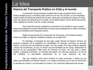La Idea Historia del Transporte Publico en Chile y el mundo La extensión de las primeras ciudades del mundo occidental tenían como límite la distancia que un hombre podía caminar en el día. Por lo tanto, no se necesitaba ningún medio de transporte distinto de los pies, salvo para el traslado de cargas. En todo caso, los medios de transporte en la ciudad, no se diferenciaban mucho de los del mundo rural: caballos de montar y de tiro, mulas y bueyes. Pero el tamaño de las ciudades fue creciendo en la medida en que la mayor parte de la población mundial abandonaba el campo para establecerse en ellas. Entonces apareció el problema del transporte urbano. Según el economista de Transportes Ian Thompson, "el transporte público urbano se originó en algunas ciudades europeas, en el siglo XVII".  Álvaro  Felipe Espejo León  Memoria Seminario de Titulo  Prof.: Arnaldo Ruiz – Andrea Santa Cruz En Santiago, a principios de ese siglo, según Recare do Santos Tornero, los sectores pudientes de la población se movilizaban en diversos vehículos de tracción animal. La carroza era una especie de cajón, con dos ruedas. Por fuera estaban labrados y llenos de ornamentos, ya que, lo mismo que las fachadas de las casas, destacaban la alcurnia de sus propietarios. Más tarde se introdujo el coche, con dos ejes y cuatro ruedas, y después el birlocho, un vehículo más ligero, con sólo dos asientos y un tiro de dos caballos, el equivalente aproximado de un auto deportivo de hoy. Hay que imaginar cómo sería transitar en estos vehículos, a saltos por las calles pavimentadas con piedra huevillo, o sin ningún pavimento, por lo que se convertían en tierrales en verano y en barrizales en invierno. Por suerte las distancias eran breves.   Arquitectura para el Medio de Trasporte Terrestre –  Estación Intermodal Sur – San Bernardo 