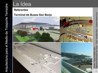 La Idea Referentes Terminal de Buses San Borja Álvaro  Felipe Espejo León  Memoria Seminario de Titulo  Prof.: Arnaldo Ruiz – Andrea Santa Cruz Arquitectura para el Medio de Trasporte Terrestre –  Estación Intermodal Sur – San Bernardo 