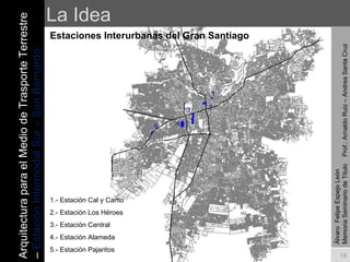 La Idea Estaciones Interurbanas del Gran Santiago Álvaro  Felipe Espejo León  Memoria Seminario de Titulo  Prof.: Arnaldo Ruiz – Andrea Santa Cruz 5 4 3 2 1 1.- Estación Cal y Canto 2.- Estación Los Héroes 3.- Estación Central 4.- Estación Alameda 5.- Estación Pajaritos Arquitectura para el Medio de Trasporte Terrestre –  Estación Intermodal Sur – San Bernardo 