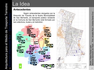 La Idea Antecedentes   Según antecedentes otorgados por la Dirección de Transito de la Ilustre Municipalidad de San Bernardo, el transporte público existente en la Comuna de San Bernardo está formado por taxi colectivos, buses y el metrotren.    Álvaro  Felipe Espejo León  Memoria Seminario de Titulo  Prof.: Arnaldo Ruiz – Andrea Santa Cruz Arquitectura para el Medio de Trasporte Terrestre –  Estación Intermodal Sur – San Bernardo 