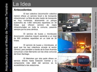 La Idea Antecedentes El taxi colectivo (locomoción colectiva menor) ofrece un servicio local o de transporte intracomunal. La flota de este medio de transporte es muy numerosa, alcanzando un parque automotriz de 1.850 vehículos repartidos en 30 líneas que ofrecen servicio de viajes intracomunales en toda la comuna, pasando siempre por la zona céntrica. El servicio de buses y microbuses (locomoción colectiva mayor) asciende a un total de 900 unidades repartidas en un total de 30 líneas.    El servicio de buses y microbuses, al igual que los taxi colectivos accede al sector céntrico, pero también a través de la Gran Avenida comunican a San Bernardo con las otras comunas del Gran Santiago.   El Metrotren por otra parte ofrece un servicio directo hasta Estación Central y su componente más débil del servicio es la accesibilidad a las estaciones. Álvaro  Felipe Espejo León  Memoria Seminario de Titulo  Prof.: Arnaldo Ruiz – Andrea Santa Cruz Arquitectura para el Medio de Trasporte Terrestre –  Estación Intermodal Sur – San Bernardo 