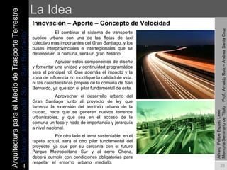 La Idea Innovación – Aporte – Concepto de Velocidad  Álvaro  Felipe Espejo León  Memoria Seminario de Titulo  Prof.: Arnaldo Ruiz – Andrea Santa Cruz El combinar el sistema de transporte publico urbano con una de las flotas de taxi colectivo mas importantes del Gran Santiago, y los buses interprovinciales e interregionales que se detienen en la comuna, será un gran desafío. Agrupar estos componentes de diseño y fomentar una unidad y continuidad programática será el principal rol. Que además el impacto y la zona de influencia no modifique la calidad de vida, ni las características propias de la comuna de San Bernardo, ya que son el pilar fundamental de esta. Aprovechar el desarrollo urbano del Gran Santiago junto al proyecto de ley que fomenta la extensión del territorio urbano de la ciudad, hace que se generen nuevos terrenos urbanizables, y que sea en el acceso de la comuna un foco y nodo de importancia y jerarquía a nivel nacional. Por otro lado el tema sustentable, en el tapete actual, será el otro pilar fundamental del proyecto, ya que por su cercanía con el futuro Parque Metropolitano Sur y al cerro Chena, deberá cumplir con condiciones obligatorias para respetar el entorno urbano mediato. Arquitectura para el Medio de Trasporte Terrestre –  Estación Intermodal Sur – San Bernardo 