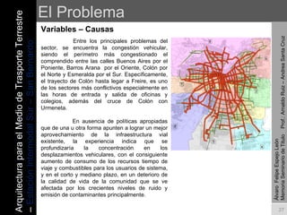 El Problema Variables – Causas  Álvaro  Felipe Espejo León  Memoria Seminario de Titulo  Prof.: Arnaldo Ruiz – Andrea Santa Cruz   Entre los principales problemas del sector, se encuentra la congestión vehicular, siendo el perímetro más congestionado el comprendido entre las calles Buenos Aires por el Poniente, Barros Arana  por el Oriente, Colón por el Norte y Esmeralda por el Sur. Específicamente, el trayecto de Colón hasta legar a Freire, es uno de los sectores más conflictivos especialmente en las horas de entrada y salida de oficinas y colegios, además del cruce de Colón con Urmeneta.      En ausencia de políticas apropiadas que de una u otra forma apunten a lograr un mejor aprovechamiento de la infraestructura vial existente, la experiencia indica que se profundizaría la concentración en los desplazamientos vehiculares, con el consiguiente aumento de consumo de los recursos tiempo de viaje y combustibles para los usuarios de sistema, y en el corto y mediano plazo, en un deterioro de la calidad de vida de la comunidad que se ve afectada por los crecientes niveles de ruido y emisión de contaminantes principalmente.   Arquitectura para el Medio de Trasporte Terrestre –  Estación Intermodal Sur – San Bernardo 