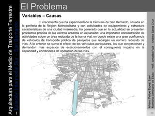 El Problema Variables – Causas  Álvaro  Felipe Espejo León  Memoria Seminario de Titulo  Prof.: Arnaldo Ruiz – Andrea Santa Cruz   El crecimiento que ha experimentado la Comuna de San Bernardo, situada en la periferia de la Región Metropolitana y con actividades de equipamiento y estructura características de una ciudad intermedia, ha generado que en la actualidad se presenten problemas propios de los centros urbanos en expansión: una importante concentración de actividades sobre un área reducida de la trama vial, en donde existe una gran confluencia de vehículos de transporte público de pasajeros que recargan un número reducido de vías. A lo anterior se suma el efecto de los vehículos particulares, los que congestionan y demandan más espacios de estacionamientos con el consiguiente impacto en la capacidad y condiciones de operación de las vías. Arquitectura para el Medio de Trasporte Terrestre –  Estación Intermodal Sur – San Bernardo 
