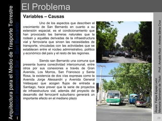 El Problema Variables – Causas  Álvaro  Felipe Espejo León  Memoria Seminario de Titulo  Prof.: Arnaldo Ruiz – Andrea Santa Cruz Uno de los aspectos que describen el crecimiento de San Bernardo en cuanto a su extensión espacial, es el condicionamiento que han provocado las barreras naturales que la rodean y aquellas derivadas de la infraestructura vial y ferroviaria que sirven las necesidades de transporte, vinculadas con las actividades que se establecen entre el núcleo administrativo, político y económico del país y el resto de las regiones.    Siendo san Bernardo una comuna que presenta buena conectividad intercomunal, entre otros por sus conexiones a través de Gran Avenida, Los Morros, San Francisco y Santa Rosa, la existencia de dos vías expresas como la Avenida Jorge Alessandri y Avenida General Velásquez que acogen flujos de entrada a Santiago, hace prever que la serie de proyectos de infraestructura vial, además del proyecto de desarrollo del ferrocarril suburbano generará un importante efecto en el mediano plazo     Arquitectura para el Medio de Trasporte Terrestre –  Estación Intermodal Sur – San Bernardo 