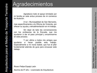 Agradecimientos Arquitectura para el Medio de Trasporte Terrestre –  Estación Intermodal Sur – San Bernardo Álvaro  Felipe Espejo León  Memoria Seminario de Titulo  Prof.: Arnaldo Ruiz – Andrea Santa Cruz Agradezco todo el apoyo brindado por mi familia en este arduo proceso de mi comienzo de titulación.  A la I. Municipalidad de San Bernardo, mas específicamente a la Oficina de Vivienda, por ofrecer su ayuda y retroalimentación en mi trabajo. Sin dejar de lado las conversaciones con los profesores de la Escuela, que me ayudaron a dar el paso principal y encaminarme en este proceso. Y por ultimo a todos mis amigos que ayudaros a hacer posible este trabajo. Especialmente a mi novia Isabel, que fue el pilar fundamental además de guía para encausar este trabajo. Álvaro Felipe Espejo León Alumno de 5º año – Licenciado de Arquitectura 