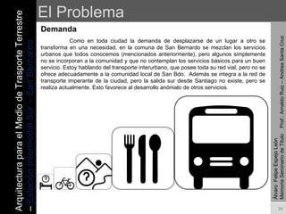 El Problema Demanda  Álvaro  Felipe Espejo León  Memoria Seminario de Titulo  Prof.: Arnaldo Ruiz – Andrea Santa Cruz Como en toda ciudad la demanda de desplazarse de un lugar a otro se transforma en una necesidad, en la comuna de San Bernardo se mezclan los servicios urbanos que todos conocemos (mencionados anteriormente), pero algunos simplemente no se incorporan a la comunidad y que no contemplan los servicios básicos para un buen servicio. Estoy hablando del transporte interurbano, que posee toda su red vial, pero no se ofrece adecuadamente a la comunidad local de San Bdo.  Además se integra a la red de transporte imperante de la ciudad, pero la salida sur desde Santiago no existe, pero se realiza actualmente. Esto favorece al desarrollo anómalo de otros servicios.   Arquitectura para el Medio de Trasporte Terrestre –  Estación Intermodal Sur – San Bernardo 