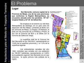 El Problema Lugar Álvaro  Felipe Espejo León  Memoria Seminario de Titulo  Prof.: Arnaldo Ruiz – Andrea Santa Cruz   San Bernardo, comuna capital de la Provincia de Maipo, una de las seis provincias que conforman la Región Metropolitana, se encuentra  ubicada entre los paralelos  70º 43” longitud Oeste y 33º 35´ de latitud Sur.   Se emplaza en el extremo sur del Area Metropolitana de Santiago, en un gran cono de deyección del Río Maipo. Limitando al Norte con las comunas de Maipú, Lo Espejo y El Bosque, al Este con las comunas de La Pintana y Pirque, al Sur con la Comuna de Buin y al Oeste con la Comuna de Calera de Tango.   La superficie total de la Comuna de San Bernardo es de 154,8 Km², representando un 13,8% de la superficie provincial y  un 1,0% de la superficie regional.   Los antecedentes censales del año 1992, indicaban que contaba con una población de 190.857 habitantes, representando un 3,62% de la población regional; San Bernardo era en ese entonces,  la sexta comuna más poblada de la región.   Arquitectura para el Medio de Trasporte Terrestre –  Estación Intermodal Sur – San Bernardo 