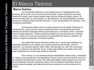 El Marco Teórico Marco Teórico Álvaro  Felipe Espejo León  Memoria Seminario de Titulo  Prof.: Arnaldo Ruiz – Andrea Santa Cruz Los transportes públicos en una ciudad procuran el desplazamiento de personas de un punto a otro en el área de esa ciudad. La gran mayoría de las áreas urbanas de medio y gran tamaño poseen algún tipo de transporte público urbano. Su suministro adecuado, en varios países, es, generalmente, de responsabilidad municipal, aunque el municipio pueda conceder licencias, a veces acompañadas de subsidios, a las compañías particulares. El transporte público urbano es parte esencial de una ciudad. Disminuye la contaminación, ya que se usan menos automóviles para el transporte de personas, además de permitir el desplazamiento de personas que, no teniendo coche y necesitan recorrer largas distancias. Tampoco debemos olvidar que hay personas que, teniendo coche, a veces no lo usan por los atascos o las dificultades de aparcar y prefieren (al menos en algunas ocasiones) el transporte público. Se puede inferir que el transporte publico es un servicio que satisface una necesidad imperante en la ciudad, pero cuando queremos salir de ella, ¿como lo hacemos?, es necesario generar redes viales, estructurales, etc. pero con una escala mayor y un alcance mas profundo, así se `puede viajar desde una ciudad a otra, para luego conectarse a la red de cada ciudad en particular.  Pero urbana o no es necesario otorgar habitabilidad a estos actos, y sobretodo no urbana, ya que puede ser mas esporádica y menos común que en la ciudad, ya que no es necesario usúrala todos los días. Pero esta espacialidad, debe mezclarse a la ves con la red imperante, entonces, podemos concluir que una estación interurbana ofrecerá servicios para tal escala, pero además tendrá que incluirse en la trama urbana de la ciudad. Arquitectura para el Medio de Trasporte Terrestre –  Estación Intermodal Sur – San Bernardo 