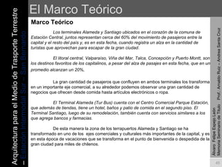 El Marco Teórico Marco Teórico Álvaro  Felipe Espejo León  Memoria Seminario de Titulo  Prof.: Arnaldo Ruiz – Andrea Santa Cruz Los terminales Alameda y Santiago ubicados en el corazón de la comuna de Estación Central, juntos representan cerca del 60% del movimiento de pasajeros entre la capital y el resto del país y, es en esta fecha, cuando registra un alza en la cantidad de turistas que aprovechan para escapar de la gran ciudad. El litoral central, Valparaíso, Viña del Mar, Talca, Concepción y Puerto Montt, son los destinos favoritos de los capitalinos, a pesar del alza de pasajes en esta fecha, que en un promedio alcanzan un 20%,   La gran cantidad de pasajeros que confluyen en ambos terminales los transforma en un importante eje comercial, a su alrededor podemos observar una gran cantidad de negocios que ofrecen desde comida hasta artículos electrónicos o ropa.  El Terminal Alameda (Tur Bus) cuenta con el Centro Comercial Parque Estación, que además de tiendas, tiene un hotel, baños y patio de comida en el segundo piso. El Terminal Santiago, luego de su remodelación, también cuenta con servicios similares a los que agrega bancos y farmacias. De esta manera la zona de los terrapuertos Alameda y Santiago se ha transformado en uno de los  ejes comerciales y culturales más importantes de la capital, y es en esta época de vacaciones que se transforma en el punto de bienvenida o despedida de la gran ciudad para miles de chilenos.  Arquitectura para el Medio de Trasporte Terrestre –  Estación Intermodal Sur – San Bernardo 