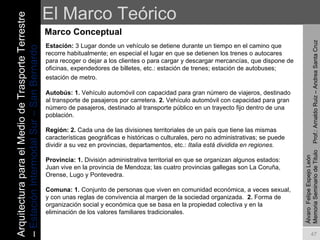 El Marco Teórico Marco Conceptual Álvaro  Felipe Espejo León  Memoria Seminario de Titulo  Prof.: Arnaldo Ruiz – Andrea Santa Cruz Estación:  3 Lugar donde un vehículo se detiene durante un tiempo en el camino que recorre habitualmente; en especial el lugar en que se detienen los trenes o autocares para recoger o dejar a los clientes o para cargar y descargar mercancías, que dispone de oficinas, expendedores de billetes, etc.: estación de trenes; estación de autobuses; estación de metro.   Autobús: 1.  Vehículo automóvil con capacidad para gran número de viajeros, destinado al transporte de pasajeros por carretera.  2.  Vehículo automóvil con capacidad para gran número de pasajeros, destinado al transporte público en un trayecto fijo dentro de una población. Región: 2.  Cada una de las divisiones territoriales de un país que tiene las mismas características geográficas e históricas o culturales, pero no administrativas; se puede dividir a su vez en provincias, departamentos, etc.:  Italia está dividida en regiones. Provincia:   1.  División administrativa territorial en que se organizan algunos estados:  Juan vive en la provincia de Mendoza; las cuatro provincias gallegas son La Coruña, Orense, Lugo y Pontevedra. Comuna: 1.  Conjunto de personas que viven en comunidad económica, a veces sexual, y con unas reglas de convivencia al margen de la sociedad organizada.  2.  Forma de organización social y económica que se basa en la propiedad colectiva y en la eliminación de los valores familiares tradicionales.  Arquitectura para el Medio de Trasporte Terrestre –  Estación Intermodal Sur – San Bernardo 